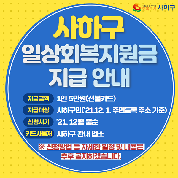 사하구 일상회복지원금 지급 안내  지급금액 : 1인 5만원(선불카드) 지급대상 : 사하구민(’21.12.1. 주민등록 주소 기준) 신청시기 :  ‘21.12월 중순 카드사용처 : 사하구 관내 업소 ※ 신청방법 등 자세한 일정 및 내용은 추후 공지 예정